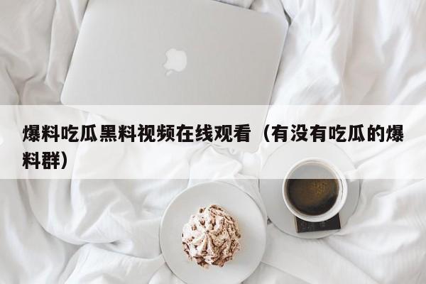 爆料吃瓜黑料视频在线观看(有没有吃瓜的爆料群)