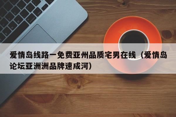 爱情岛线路一免费亚州品质宅男在线(爱情岛论坛亚洲洲品牌速成河)