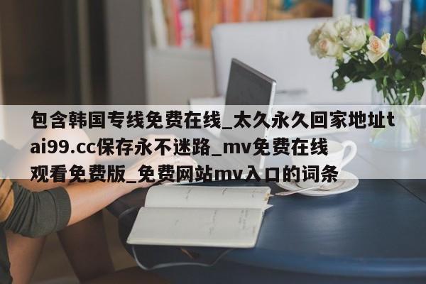 包含韩国专线免费在线_太久永久回家地址tai99.cc保存永不迷路_mv免费在线观看免费版_免费网站mv入口的词条