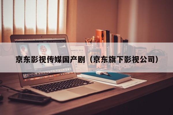 京东影视传媒国产剧(京东旗下影视公司)