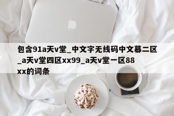 包含91a天v堂_中文字无线码中文幕二区_a天v堂四区xx99_a天v堂一区88xx的词条