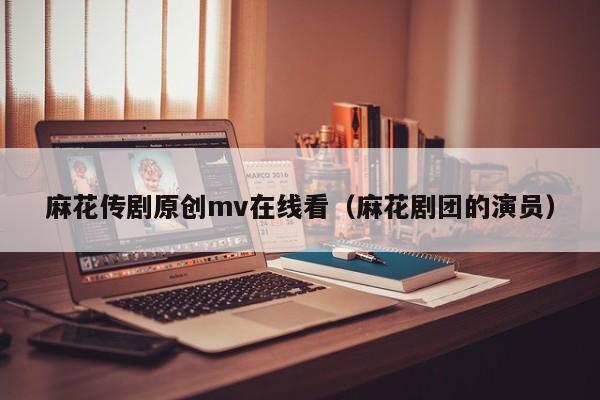 麻花传剧原创mv在线看(麻花剧团的演员)