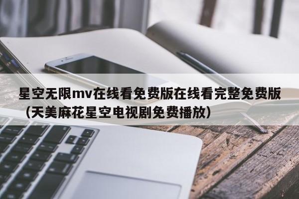 星空无限mv在线看免费版在线看完整免费版(天美麻花星空电视剧免费播放)