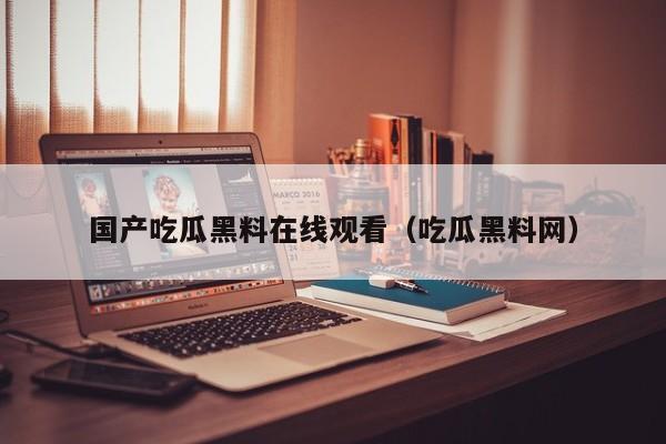 国产吃瓜黑料在线观看(吃瓜黑料网)