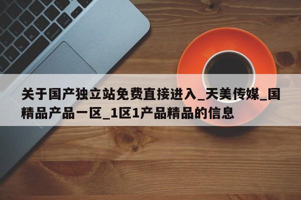 关于国产独立站免费直接进入_天美传媒_国精品产品一区_1区1产品精品的信息