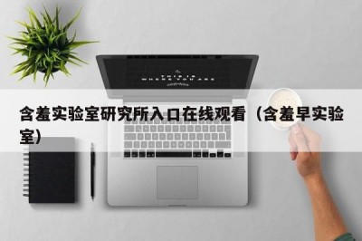 含羞实验室研究所入口在线观看（含羞早实验室）