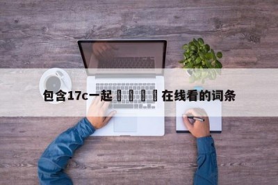包含17c一起🌿在线看的词条
